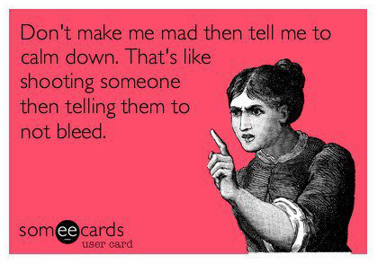 Don't make me mad then tell me to calm down!